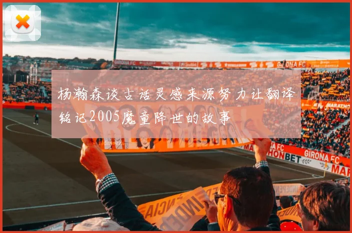 杨瀚森谈古话灵感来源努力让翻译铭记2005魔童降世的故事