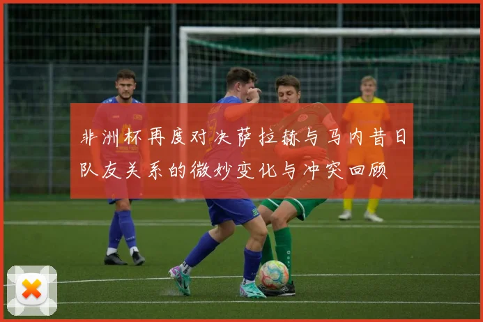 非洲杯再度对决萨拉赫与马内昔日队友关系的微妙变化与冲突回顾