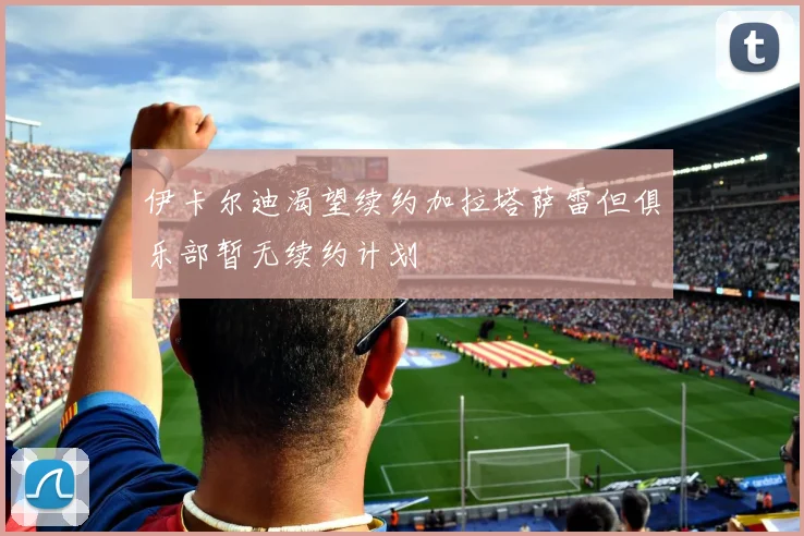 伊卡尔迪渴望续约加拉塔萨雷但俱乐部暂无续约计划