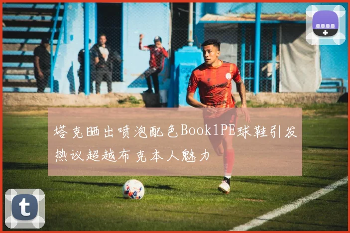 塔克晒出喷泡配色Book1PE球鞋引发热议超越布克本人魅力