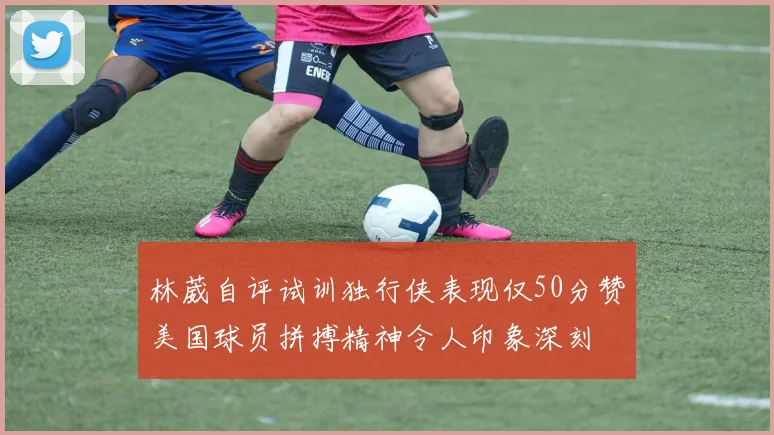 林葳自评试训独行侠表现仅50分赞美国球员拼搏精神令人印象深刻