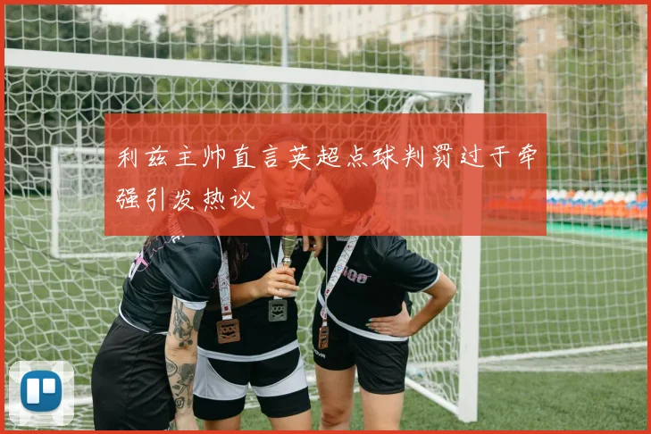 利兹主帅直言英超点球判罚过于牵强引发热议