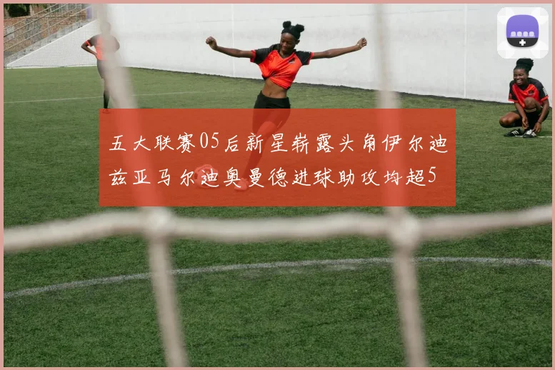 五大联赛05后新星崭露头角伊尔迪兹亚马尔迪奥曼德进球助攻均超5
