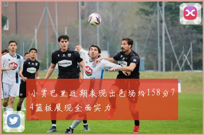 小贾巴里近期表现出色场均158分74篮板展现全面实力