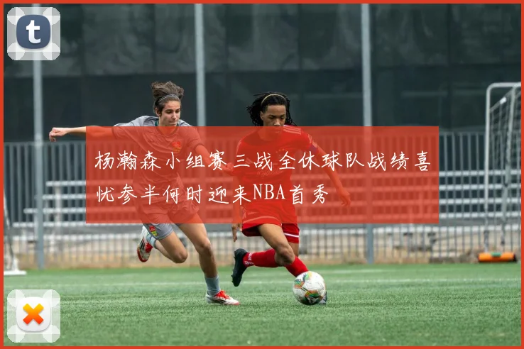 杨瀚森小组赛三战全休球队战绩喜忧参半何时迎来NBA首秀