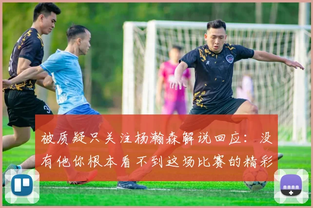 被质疑只关注杨瀚森解说回应：没有他你根本看不到这场比赛的精彩