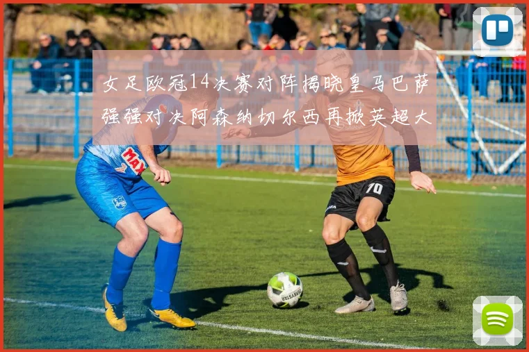 女足欧冠14决赛对阵揭晓皇马巴萨强强对决阿森纳切尔西再掀英超大战