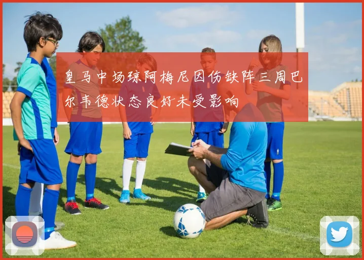 皇马中场琼阿梅尼因伤缺阵三周巴尔韦德状态良好未受影响