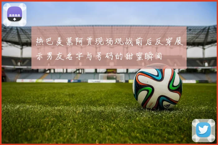 热巴羡慕阿贾现场观战前后反穿展示男友名字与号码的甜蜜瞬间