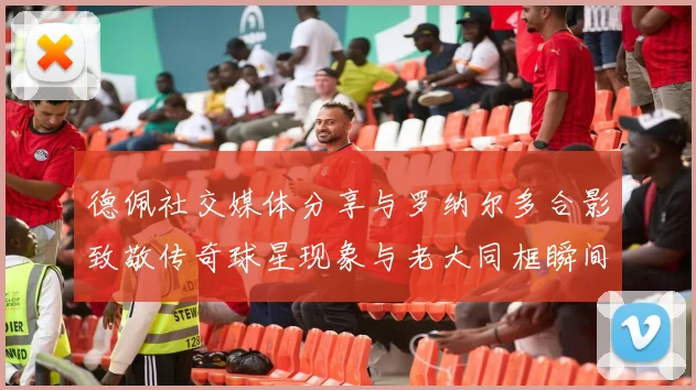 德佩社交媒体分享与罗纳尔多合影致敬传奇球星现象与老大同框瞬间