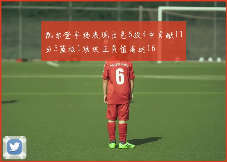 凯尔登半场表现出色6投4中贡献11分5篮板1助攻正负值高达16