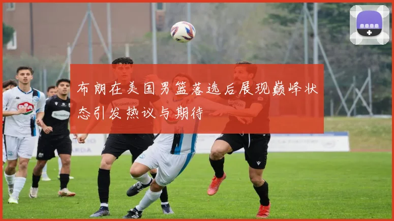 布朗在美国男篮落选后展现巅峰状态引发热议与期待