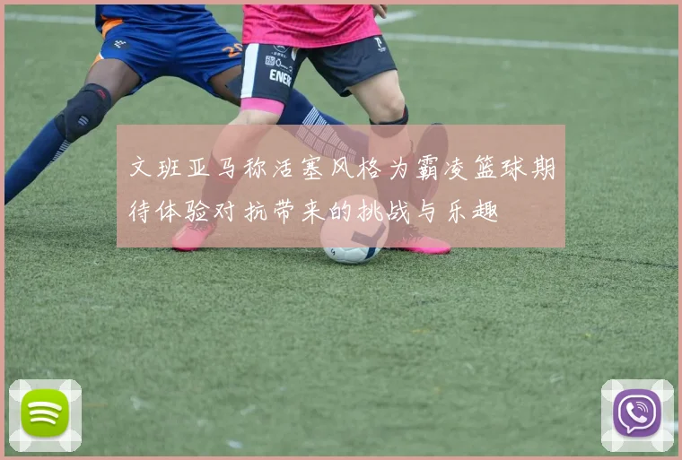 文班亚马称活塞风格为霸凌篮球期待体验对抗带来的挑战与乐趣