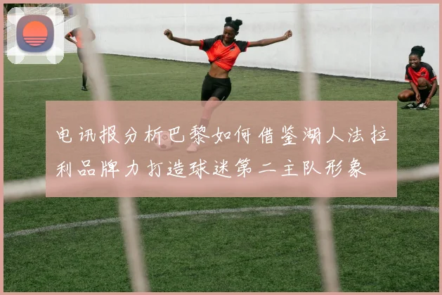 电讯报分析巴黎如何借鉴湖人法拉利品牌力打造球迷第二主队形象