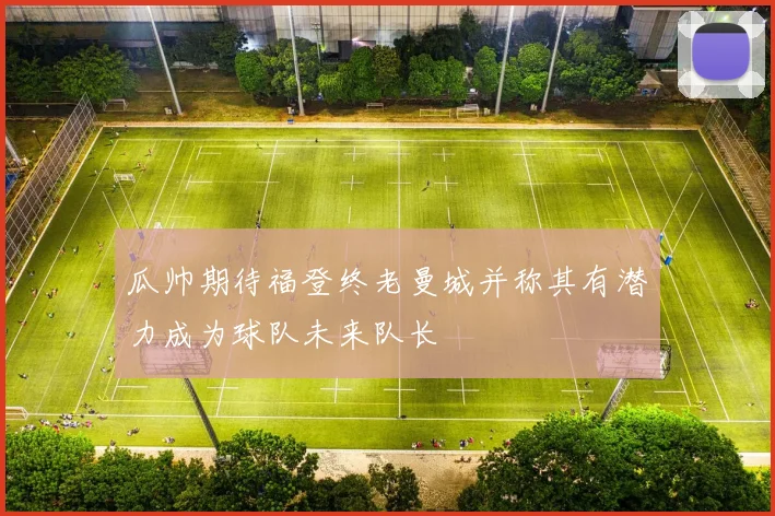 瓜帅期待福登终老曼城并称其有潜力成为球队未来队长