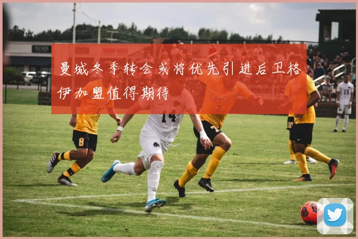 曼城冬季转会或将优先引进后卫格伊加盟值得期待