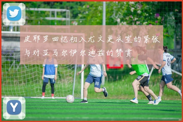 皮耶罗回忆初入尤文更衣室的紧张与对亚马尔伊尔迪兹的赞赏