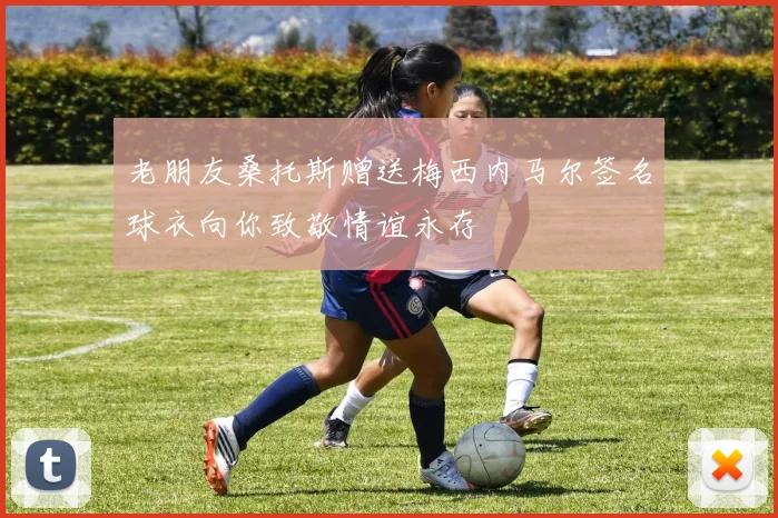 老朋友桑托斯赠送梅西内马尔签名球衣向你致敬情谊永存