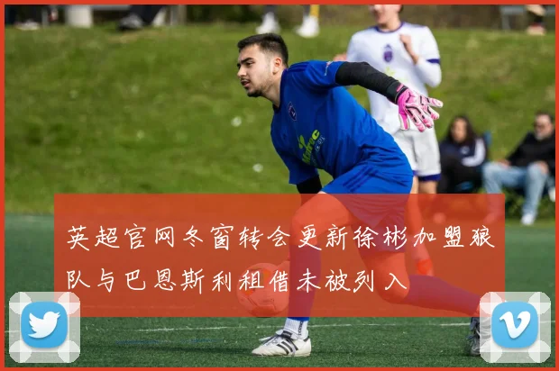 英超官网冬窗转会更新徐彬加盟狼队与巴恩斯利租借未被列入