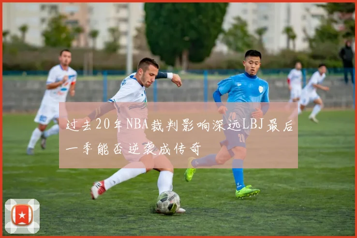 过去20年NBA裁判影响深远LBJ最后一季能否逆袭成传奇