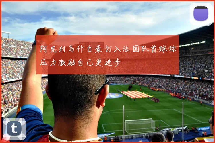 阿克利乌什自豪打入法国队首球称压力激励自己更进步